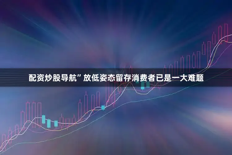 配资炒股导航”　　放低姿态　　留存消费者已是一大难题