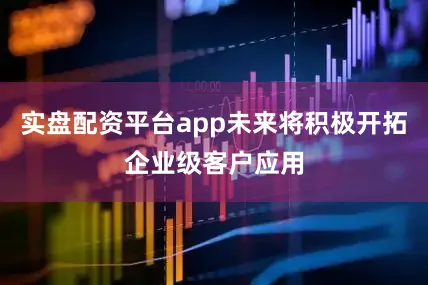 实盘配资平台app未来将积极开拓企业级客户应用
