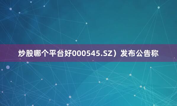 炒股哪个平台好000545.SZ）发布公告称