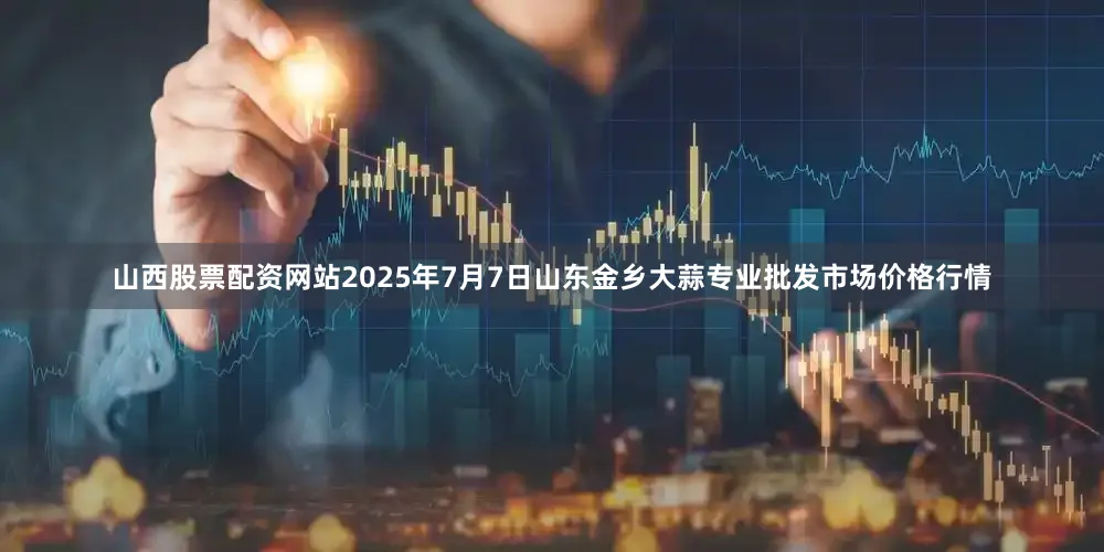 山西股票配资网站2025年7月7日山东金乡大蒜专业批发市场价格行情
