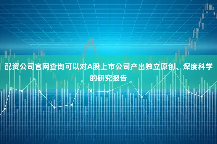 配资公司官网查询可以对A股上市公司产出独立原创、深度科学的研究报告