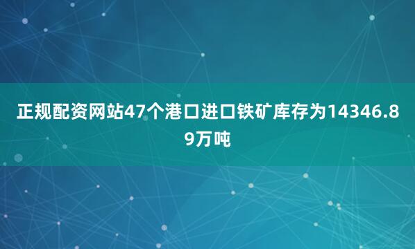 正规配资网站47个港口进口铁矿库存为14346.89万吨