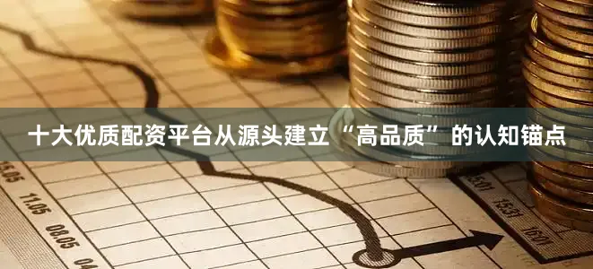 十大优质配资平台从源头建立 “高品质” 的认知锚点