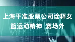 上海平准股票公司诠释女篮运动精神  赛场外