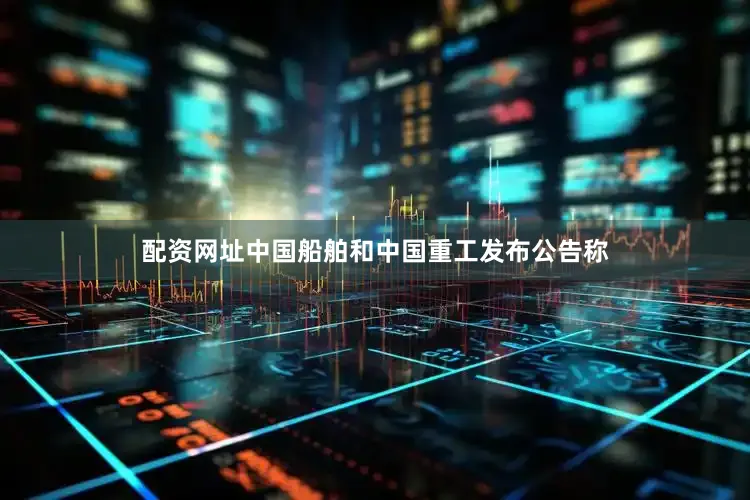 配资网址中国船舶和中国重工发布公告称