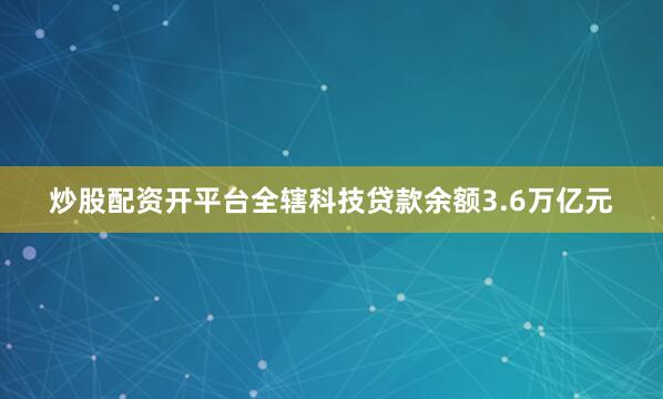 炒股配资开平台全辖科技贷款余额3.6万亿元