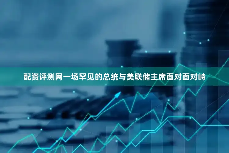 配资评测网一场罕见的总统与美联储主席面对面对峙