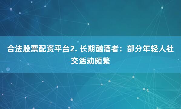 合法股票配资平台2. 长期酗酒者：部分年轻人社交活动频繁