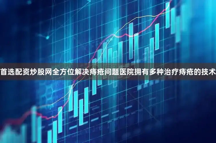 首选配资炒股网全方位解决痔疮问题医院拥有多种治疗痔疮的技术