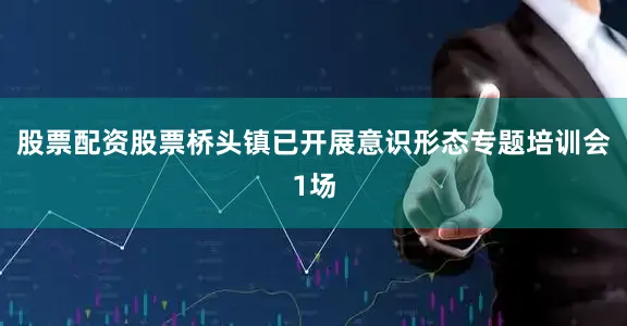 股票配资股票桥头镇已开展意识形态专题培训会1场