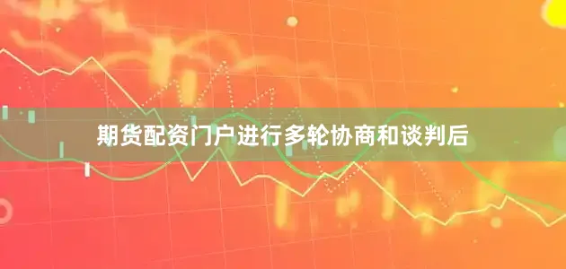 期货配资门户进行多轮协商和谈判后