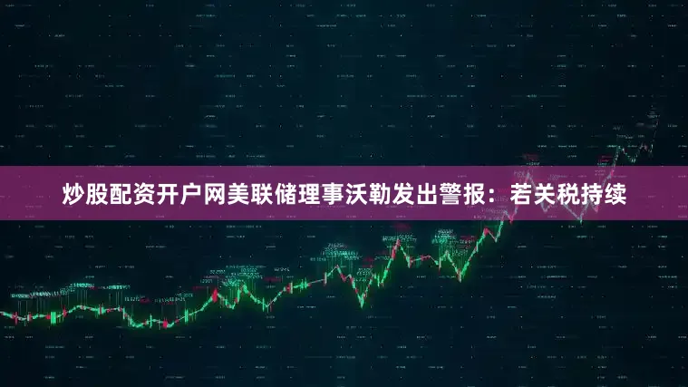炒股配资开户网美联储理事沃勒发出警报：若关税持续