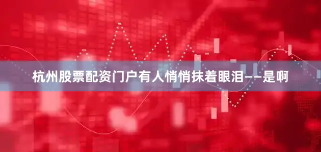杭州股票配资门户有人悄悄抹着眼泪——是啊