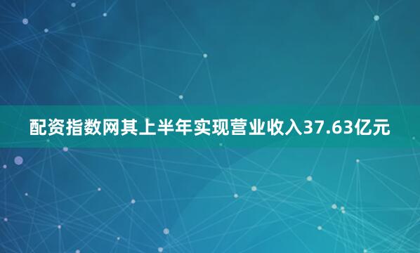 配资指数网其上半年实现营业收入37.63亿元