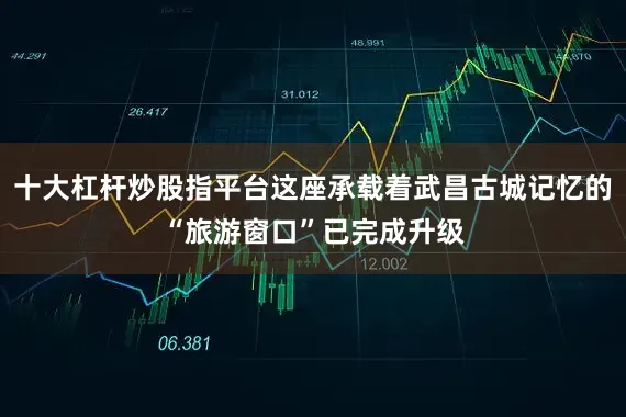 十大杠杆炒股指平台这座承载着武昌古城记忆的“旅游窗口”已完成升级