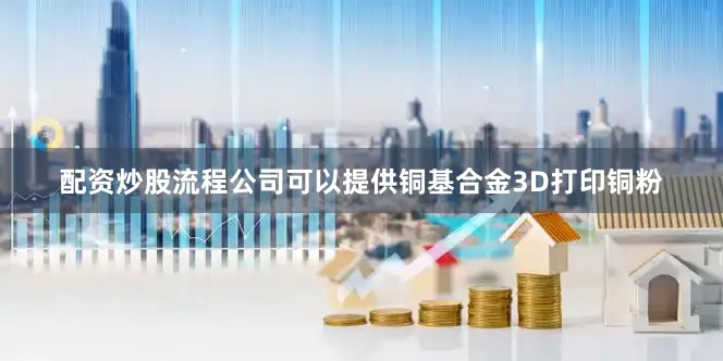 配资炒股流程公司可以提供铜基合金3D打印铜粉