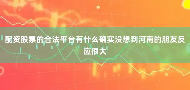 配资股票的合法平台有什么确实没想到河南的朋友反应很大